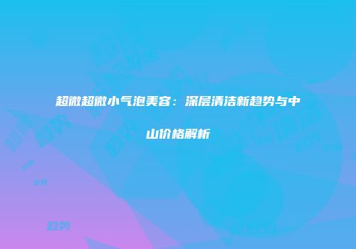 超微超微小气泡美容：深层清洁新趋势与中山价格解析