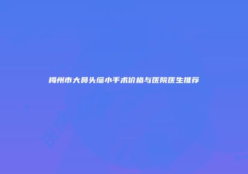 梅州市大鼻头缩小手术价格与医院医生推荐
