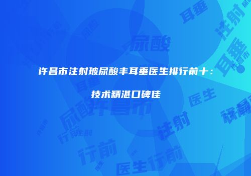 许昌市注射玻尿酸丰耳垂医生排行前十：技术精湛口碑佳