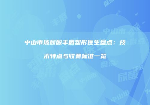 中山市玻尿酸丰唇塑形医生盘点：技术特点与收费标准一览
