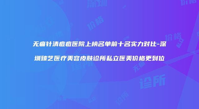 无痛针清痘痘医院上榜名单前十名实力对比-深圳臻艺医疗美容皮肤诊所私立医美价格更到位