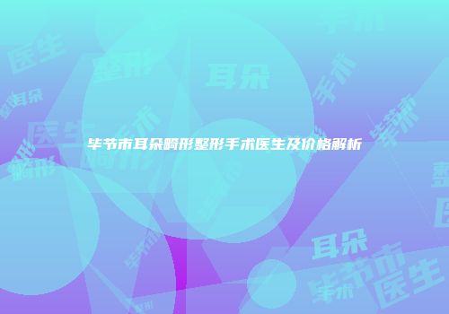 毕节市耳朵畸形整形手术医生及价格解析