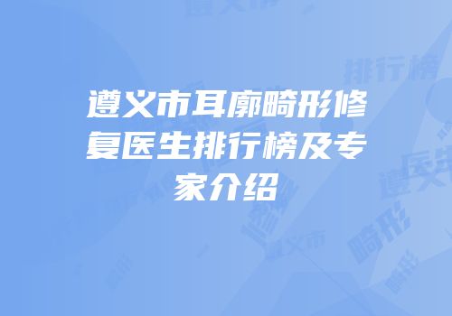 遵义市耳廓畸形修复医生排行榜及专家介绍