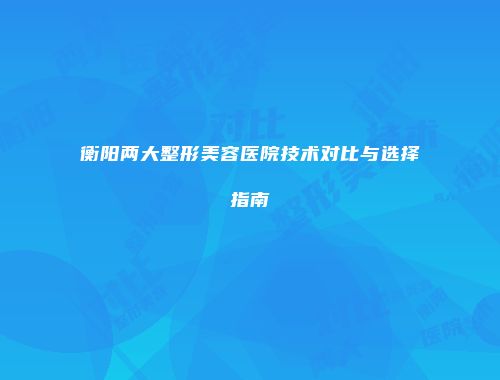 衡阳两大整形美容医院技术对比与选择指南
