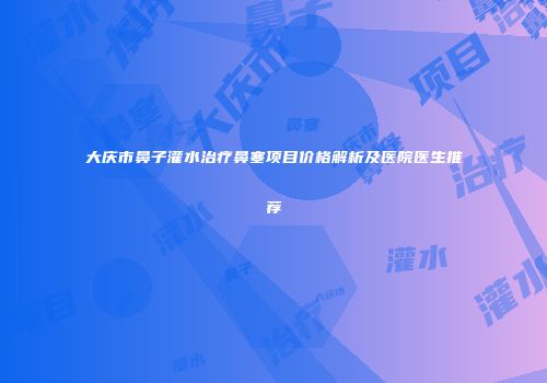 大庆市鼻子灌水治疗鼻塞项目价格解析及医院医生推荐