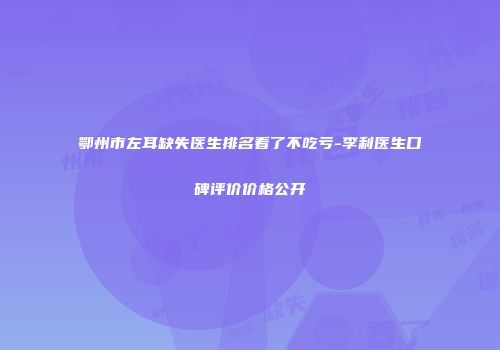 鄂州市左耳缺失医生排名看了不吃亏-李利医生口碑评价价格公开
