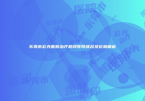东莞市彩光嫩肤治疗痘印医院排名及价格解析