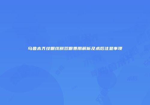 乌鲁木齐纹眼线割双眼费用解析及术后注意事项