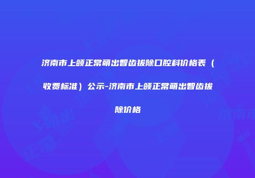 济南市上颌正常萌出智齿拔除口腔科价格表（收费标准）公示-济南市上颌正常萌出智齿拔除价格