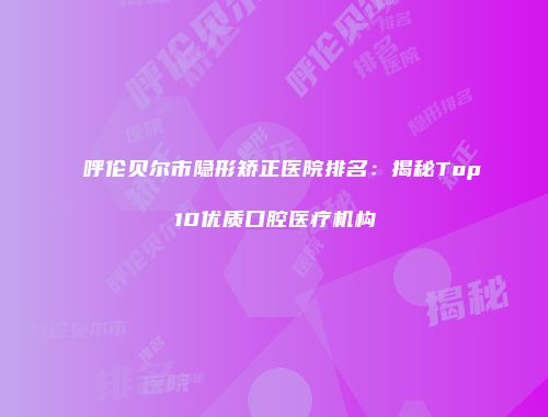呼伦贝尔市隐形矫正医院排名：揭秘Top10优质口腔医疗机构