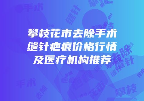 攀枝花市去除手术缝针疤痕价格行情及医疗机构推荐