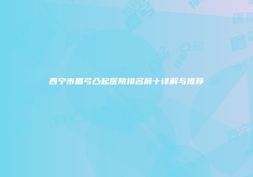 西宁市眉弓凸起医院排名前十详解与推荐