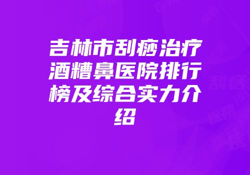 吉林市刮痧治疗酒糟鼻医院排行榜及综合实力介绍