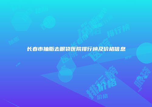 长春市抽脂去眼袋医院排行榜及价格信息