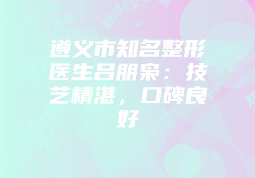 遵义市知名整形医生吕朋枭：技艺精湛，口碑良好