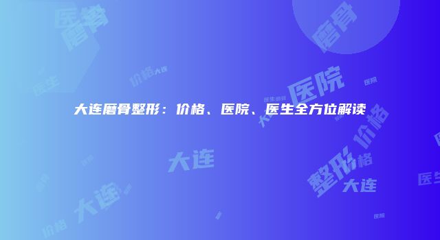 大连磨骨整形：价格、医院、医生全方位解读