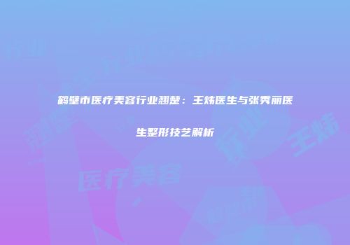 鹤壁市医疗美容行业翘楚：王炜医生与张秀丽医生整形技艺解析