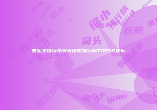 嘉峪关市缩小鼻头医院排行榜TOP10发布
