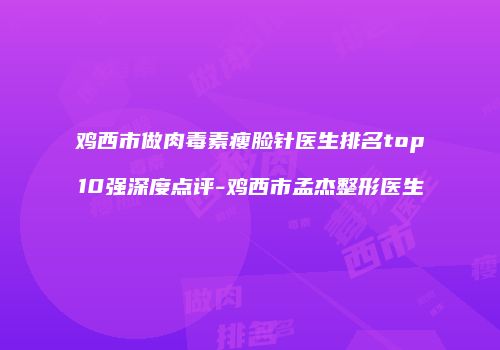 鸡西市做肉毒素瘦脸针医生排名top10强深度点评-鸡西市孟杰整形医生