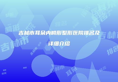 吉林市耳朵内畸形整形医院排名及详细介绍