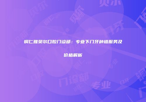 铜仁雅贝尔口腔门诊部：专业下门牙种植服务及价格解析