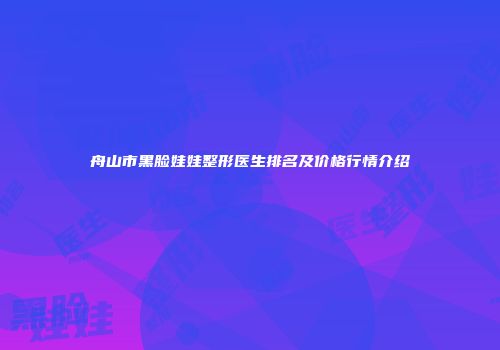 舟山市黑脸娃娃整形医生排名及价格行情介绍