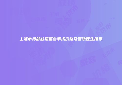 上饶市鼻部缺损整容手术价格及医院医生推荐