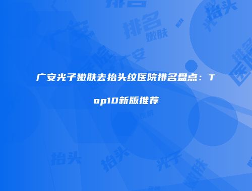 广安光子嫩肤去抬头纹医院排名盘点：Top10新版推荐