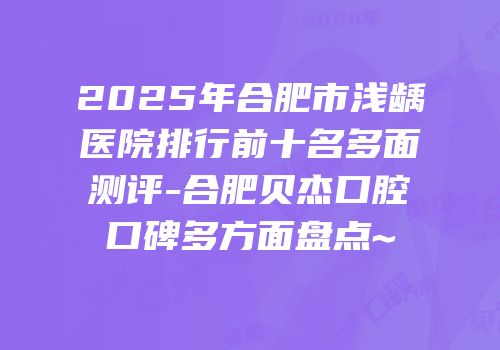 2025年合肥市浅龋医院排行前十名多面测评-合肥贝杰口腔口碑多方面盘点~
