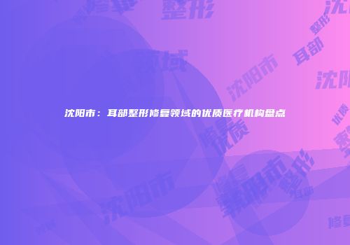 沈阳市：耳部整形修复领域的优质医疗机构盘点