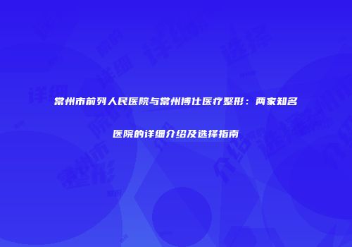 常州市前列人民医院与常州博仕医疗整形：两家知名医院的详细介绍及选择指南
