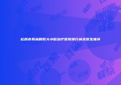 松原市耳朵畸形大小脸治疗医院排行榜及医生推荐