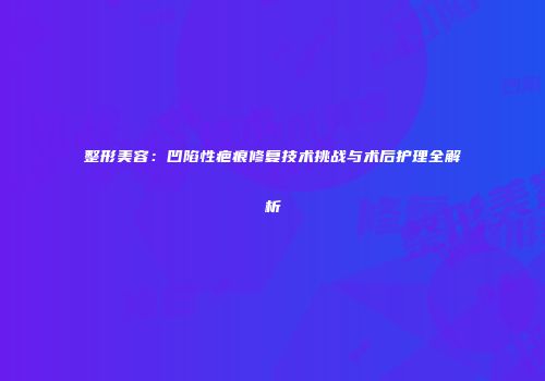 整形美容：凹陷性疤痕修复技术挑战与术后护理全解析