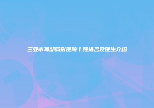 三亚市耳部畸形医院十强排名及医生介绍