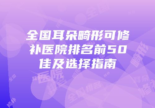全国耳朵畸形可修补医院排名前50佳及选择指南