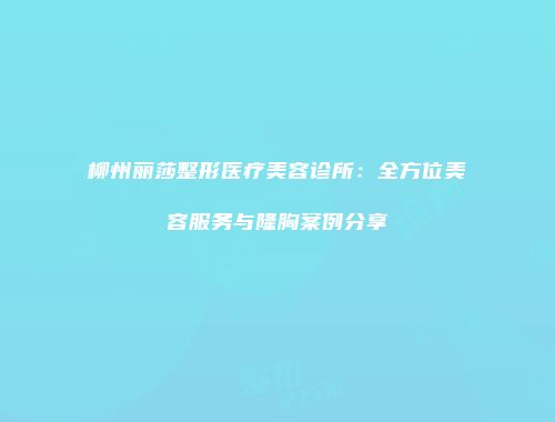 柳州丽莎整形医疗美容诊所：全方位美容服务与隆胸案例分享