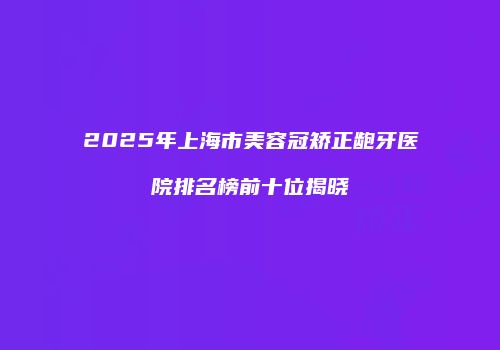 2025年上海市美容冠矫正龅牙医院排名榜前十位揭晓