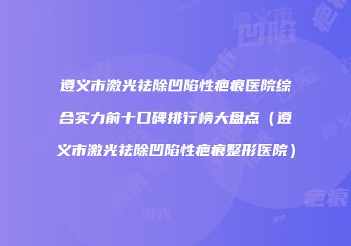 遵义市激光祛除凹陷性疤痕医院综合实力前十口碑排行榜大盘点（遵义市激光祛除凹陷性疤痕整形医院）