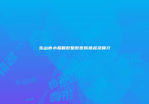 乐山市小耳畸形整形医院排名及简介
