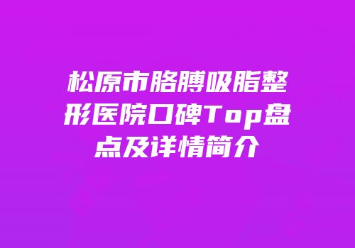松原市胳膊吸脂整形医院口碑Top盘点及详情简介