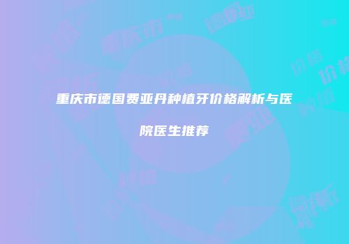 重庆市德国费亚丹种植牙价格解析与医院医生推荐