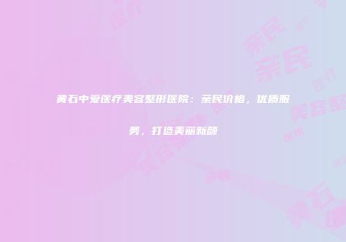 黄石中爱医疗美容整形医院：亲民价格，优质服务，打造美丽新颜