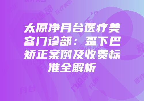 太原净月台医疗美容门诊部：歪下巴矫正案例及收费标准全解析