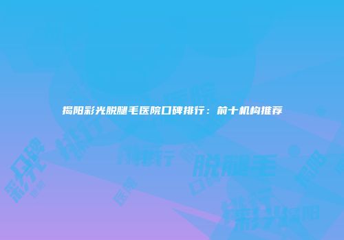 揭阳彩光脱腿毛医院口碑排行：前十机构推荐