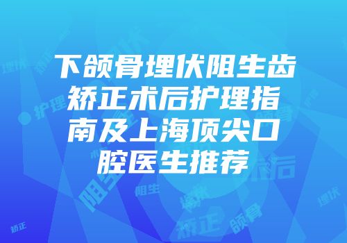 下颌骨埋伏阻生齿矫正术后护理指南及上海顶尖口腔医生推荐