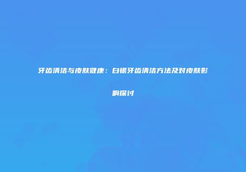 牙齿清洁与皮肤健康：白银牙齿清洁方法及对皮肤影响探讨