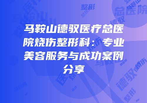 马鞍山德驭医疗总医院烧伤整形科：专业美容服务与成功案例分享