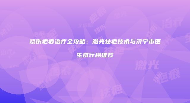 烧伤疤痕治疗全攻略：激光祛疤技术与济宁市医生排行榜推荐