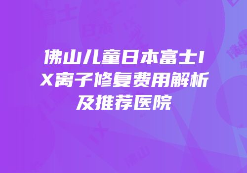 佛山儿童日本富士IX离子修复费用解析及推荐医院