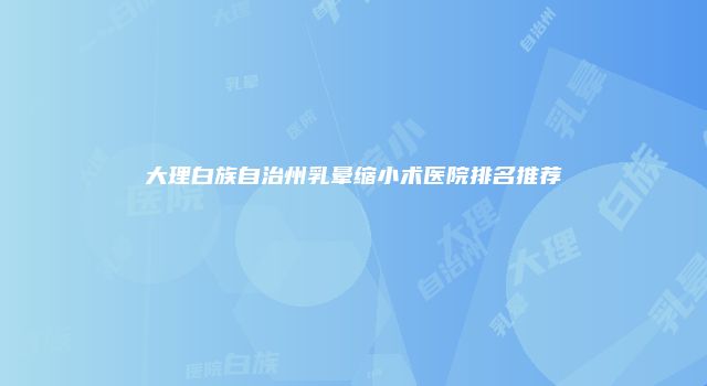 大理白族自治州乳晕缩小术医院排名推荐